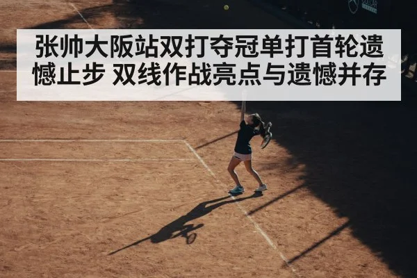 张帅大阪站双打夺冠单打首轮遗憾止步 双线作战亮点与遗憾并存（kaiyun sports）