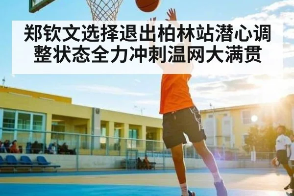 郑钦文选择退出柏林站潜心调整状态全力冲刺温网大满贯 - kaiyun sports